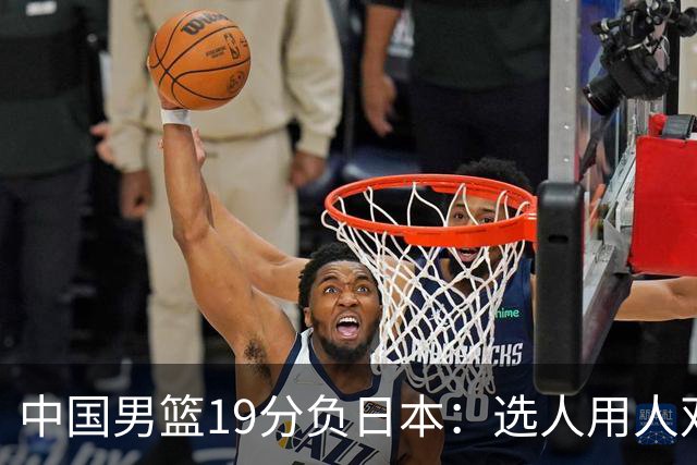 中国男篮19分负日本：选人用人双重困局，危机就在眼前