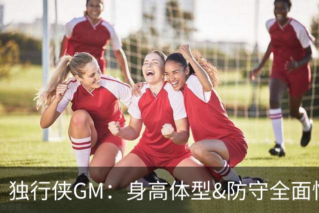 独行侠GM：身高体型&防守全面性是选择球员的首要目标