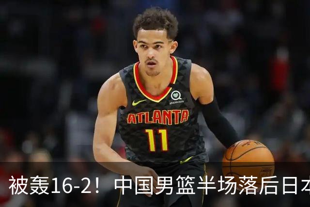 被轰16-2！中国男篮半场落后日本10分：贺希宁10分 杨瀚森5分2犯规